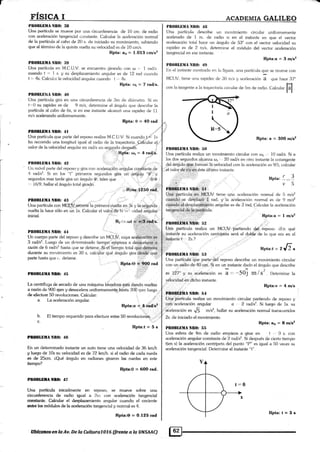 rI§ICA I
PltO¡ll,BIIA NB(l: illl
Una parlícula se mueve por una circu¡lferencia de 10 cm. de radio
con aceleraci<in tangencial constant<¿. Calcular Ia ¿¡celeración normal'
de la partícula al cabo de 20 s. de iniciado su movimiento, sabiendt>
que al término de la quinta vuelta su velocidad es cle 10 cm/s.
RPta: a¡ = 1.013 cm/s2
PM)llltrllA Nlt(l: ll$
Una partícula en M.C.U.V. se encuentra girando con r¡ .-. I rad/s.
cuando t '=
.l
s. y su desplazamiento ;rngular es de 12 rad r:uando
t =. 4s. Calcular la velocidad brrgular cuando t ,. 4s.
RPta:o¡=7¡aüs'
Plt0Blllltul ñtl0: 40
Una partícula gira en una circunferencia de 3ni cle rliáinietro. Si en
t'.,0 su rapidez es de 9 m/s, determine e[ ángulo que <lescribe la
partícula al cabo de 6s, si en ese insl¿¡nte alcanzó una rapidez de 11
m/s acelerando unifomremente.
Rpta:0=4Orad
Filt§[§i{A Ntl}: 4l ..'"'
Una partícula que parte del reposo realiza M,C.U.V. 5i cuandot,.*. ]s
l¡a recor¡ido una longitud igual al radio de Ia trayectoria.-_Cafáular eL:,
valor de la velocidad an¡¡ular en rad/s un segundo deq¡uéÉ. l
BPta:r,l¡=4raÜs.
ItllOBLtiIlA ñB(): ,12 ',': ,:"' ., -: . "=
Un móvil parte del reposo y glira corr aceleración angular comtante de
4 rad.¿d. Si en k.¡s l" primeros segundos gira un ángulo "0" y
seguncios mas tarde gira un ángulo Q, tales que 0/O
. :,,',,r;filta:tr25o r :
Plt()B|.[ilÁ NIIO: 4ll
[Jna partícula con MGlJü--re.cortn iu pri**ro vuelta en 3S v tas.iüu¡üa
vuelta la hace sólo en un 1s. Calcular el valor de la vr ' ¿i6t¿d angular
.i, Rt,i;r,«¡i
Lil raa¡s.
:"..
PR(»ILEilA NIl0: 44 : .;.
Un cuerpo parle del reposo y describe un MCtiV cuya acdferación es
3 rad,/s2. I-uego de un dprerminado tiempo empi"-za a desacelerar a
nzón de 6 rad/s2 hasla (lue se deliene. Si el tiempo total que dernora
durante su movimiento es 30 s. calcular quá ángulo J¡ira desde que
parte hasla que : detiene. .
r. . ',..Rpta:O *ry rad
pf,oBlllM.f, ltü&): 45 .,". .jtttl"
La centrífuga de secado de una máquina léiv,adora esta dan<lo vueltas
a razón de 900 rpm y desacelera uniformemente hasta 300 rpm luego
de eJecfuar 50 revoluciones. Calcular: , .,,i'
a. l-a aceleración angular. '- ,,.':1 .t:
Rpta:« 1.;tr,tad/sl
'il,rl :' '
b. El tiempo requerido para efectuar estas 50 revolucioífoU
," . "
c. ,'/
Rpta:t = 5 s
trül§tÍllllA NRO: 4$
En un determinado instante un auto tiene una velocidad de 36 km/h
y luego de 10s su velocidad es de 72- km/h. si e[ radio de cada rueda
es de 25cm. áQué ángulo en radianes giraron las nredas en este
tiempo?
Rpta:0 = 6OO rad.
P*ODltiltñtr& 47
Una partlcula inicialmente en reposo, s¿ rnu.eve sobre una
ci{üuoferencia de mdio igual a 2ni con acelerac.ién tangencial
c$§*ailtis. eahdar el despla¿amiento angular c ¡anr;lo el cociente
s*s lbÉ médulos de la acelemción tangencial y normal es 4.
Rpta:O = 0.125 rad
A,CADEM GALTL§O
l,ltOBLtr[IA Nll0: 4fl
Una partícular descrit¡e un lnovirnignto circular uniformemente
acelerado de 1 ¡n. de r¿xlio si en el ins.tante en que el vector
aceleración toial hace un ánE¡ulo de 53" con el vector velocidad su
rzrpidez es de 2 m/s, determine el rnódulo del vector aceleración
tangerrcial an ese instantp.
flpta:a = 3 rrls2
Plll)Ill,Hitlrt ñIt{): 4!)
L.n el instante mostra<lo en 1¿r fiqura, una padícula que se mueve con
MCIJV, fiene una rapidez de lJO mrs y aceleración Í1 <¡ue hace 37'
con la tangente a la trayectoriar cir"r;ular rie lim de rarlfu. f;ul.ufu.
lll
Rpta:a=30Om/sr
l'llOBLljlIA ñltll: 5{l
(Jna partícula realiza un movimie¡rto circul¿¡r con o. .-, 10 rad/s. Si a
los dos segundos alcanza o¡,- 20 racfs en otro instarile la cotan.t¡ente
del.ángulo.q¡1q,formán lá velocid¿¡d c<xr la aceleracirin es 9/5. ¡:alcular
el valor.de:tl'i,rcrJ.éste ríltirno inst¿rnte.
P.AI}üLUIIA NnOf !5l;1i
tl-i¡á:l¡.;:p¡rtículai'gr,rrrfiO{-Jv tiene una ¿¡t:eleración normal de 5 m/s2
cuáadti,se d¿§pl¿ü.ú:r':f, rad. y la aceleración norm¿{ es <le 9 ml*
c+r-an<*O,e-!desplaz-ár iñk> an§ular es de 3'r¿¡d. Calcular la aceleración
láñgencial de la partícula.
Rpra, r..=.1-
v5
't, .:
,,:::,j:.r1j-=r; r..1
PROBILI|A NIl0: i-¡2
Uná partícula realiza un MCUV
instanie su aceleración cenlrípela
,
-Rpta:a=1nr1s2
,"i
"partiendo §E[..ieposo. áF-n qué
será el dobiü'de io que er¡¡ en el
Hpta:t = lJl ,
PIIORLüIIA ir§R(} i¡3
Una partícu,lárque partetel reposo describe un ntovimienlo circular
con un milio de:40,cm Si en un instan*:1i0. el áneulo que <lescribe
es 27" y su.acelemción es a =- -501 m/S'. l)eternirre la
vdlocidad en dicho instante
PNOBX.tsilIA NB(h 54
Rpta:v = 4 m/s
Una partícula realiz-a un movimiento circular partiendo de reposo y
coit'aceleración angular ü. ., 2 radls2. Si lüeEo de 1s. su
áieleración es 1fi m/s2, hallar su acele¡ación nomral transcurridos
2s. de iniciado el movimíento.
RPla:a¡=8m/sz
PB0BLf,llANB0: 55
Una esfera de 4m de radio empieza a girar en t , 0 s. con
aceleración angular constante <le 2 mdls2. Si después de cierto tiempo
t(en s) la aceleración cenkípeta del punto "P" es igual a 50 veces su
aceleración tangencial. Detennine el instante "1".
ülffiura**n.Ío áv. Oa Ir firü.rrs fiX6 {ftw&.a b aNSAAC)
Rpta:teEs
 
