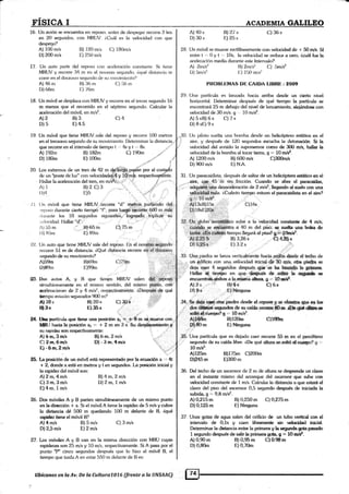 rI§ICA I ACADEMIA GALILEO
16. [Jn avií¡n se encuentra en reposo. ¿rntes de despegar recon'e 2 krn
en 20 segund<¡s, con MRIJV. L()¡ál es la velocklad con que
despega?
A) 100 m/s
D) 200 m/s
17. Un ilulo parte del rep«rso con ¿releración constanle. Si fiene
MlttJV y rccorre 34 rn en el novr:lro ser¡und o. i,ttrué ciisl¿tr¡ci¿r re
corc en el d<¡ce¿tvo sa1¡undo <le srr rl<¡virni<¿nt<¡'?
13) 120 rn/s O) 180rnis
[.) 2lj0 m/s
t3) 116 rn
I:) 76m
B) 182m
Ei) 100m
C) fi6 rn
ltJ. Lln móvil se despliua con MRUV y rccorre en el tercer segundo 16
m menos que el recorrido en e[ §éptimo s€gundo. Calcular la
aceleración del móvil, en rn/s2.
c)4
A) 46 nr
D) 66m
A) 192rn
D)i80m
19. Un móvil que tiene MRtJV.sale del reposo y recoue 100 metros
en el heceavo segundo de su movimiento. Detenninar la distancia,..
que recorre en el intervalo de tiempo t ,,' 4s y t ,', 8s.
Al2 B)3
D)5 E)4.5
C) 190m o/;,"
i
[-os exhemos <le un tren de 42 m Cg.X¿irü*.pq*ái por et cosQdt
de un "poste de luz" con velocidadedh y i$imÉ. r.ipe"u"ug Ste.
20
I.lallar la aceleración del tren, en m/s{{¡r;';r '.rt:'
f3)2 C)3
I:)5
i
:t",:<rar:.:
A)'I
r))4
.¿l lln ¡ní¡vil que liene MRUV.;iecone "d" nptros. par{iendo dql:
Nr¡roso drrrante cierto tiemp<i "f", pam tue$íiitiórrar 6.t1CI m,rfát:
¡lur;rnte los 10 segunáos si1¡uieriidiur'iogqndo .iiipliqár 'sü
, r.Lxridatl. I'latlar "d".
22. Un auto que tiene MRUV sale det reposo. l.n el ,noveryro: eegundo
recorre 5l m de distancia. eQué die{ancia recor're eri-eldg-cgavo.
A) ,ii5 nr
I)) ftijm
Al lOs
{tr&*
A) 2m,4m/s
C) 3 m,3m/s
E)4m, 1m/s
A) 4mls
D) 2,5 n/s
I3)"65m C1"75 r¡
E) 89m .l
B) ZOs
tr)354
c) 30'it
B)6,m,2 mls
Ol - 3 ¡r¡,4rd¡
B) 4m,2mls
D) 2 m, 1m/s
A)59rn ll)69m C)7-9sr
D)89m l-)99nr
ffi. tr)es autos A, y B que iie.npn MRUV salen
simultár¡eamente en el rnisrno sentido, del mism<r Ílu$to. coÉ
Fceleraciones de 2 g 4 m/sz. res¡rectivaanente. aDespués de qué
licrnpo estrrin separados 900 m?
84, tfu partícula que tiene una posieirr a¡ * '8 m .sq r,auÉv€ con
§ffiU hasta la pcición xz =. 'b 2 r¡¡ eü 3 s, S!¡ dpÉdar¿Biento St
,sr* rapidoz son respectivamente' :
A) 6 nr,3 m/s
C) 2m,6mls
E)-óm,2mls
?i...,"
E§. 1¿ posición de un móvit está representdo pEr la eeuacidn x .= 4t
* 2, donde x está en metros y t en segundos. I-a.fisieién inicial y
la rapidez del móvil son:
26. Dos móviles A y B parten simultáneamente de un mismo punto
en la dirección "t' x. Si el móvil A tiene la rapidez de 5 mls y cubre
la distancia dé 500 m quedando 100 m delante de B, équé
rapi&z ti€ne el móvil B?
C) 3 m/s
27. l.os méviles A y B van en la misma dirección con MRU cuyas
rapideces son 25 m/s y 10 m/s, respectivamente. Si A pasa por el
punto '?" cinco segundos después que [o hizo el móvil B, el
tiempo que tarda A en estar 550 m delante de [J es:
B) 5 m/s
E) 2 m/s
Ubícanos en la Av. De la Cultura7076 (frente a Ia UNSAAC)
37
C) li6 s
28. tJn móvil se mueve rectilÍneamente con v¡d<xidad dc | 50 mls. SI
entre t -', 0 y t ,,. 10s, la r,¡eloci<lad se reduce a cero, icuál fue la
aceleración media durante cste Inferv¡rlo?
A)40s
D) 30s
Al .Zmls?.
I)) 5nr/s2
A)ü,215 m
Dl0,125 m
A)0,90m
D) O,BOm
Bl2'l s
E)25s
PROIU.F:MAS Dr: CAIDA I-IBRE:2OO9
2.9. Llna ¡:artícula es laruada lracia arrit¡a desde un cierto nivel
horizontal. Determinar dmJrués de quá tiempo la partícula se
encnnhará 25 m clebajo del nivel de lanzamiento, alejándose con
velocidad tle 30 rnls. ¡¡ .. 1O m/*.
A)5 sB)6 s C) 7 s
l))8sF.)9s
lJn piloto suelta una bornba desde un helicóptero estático en el
aire, y después de 120 segundos escucha la detr¡nación. Si h
vek¡cidad del sonido la suponemos com<¡ de 300 m/s, hatlar la
velocidad de la t¡omba al tocar tierra, 9 -, 10 m/s2.
A) 1200 m/s B) 600 m/s C)300m/s
D) 900 m/s E)N.4.
fl Zrnlsz C) -liml#
I:) 1l¡0 mlsz
:
Lr los
B) 0,250 m C) 0,275 m
E) ñnguna
B) 0,95 m C) 0.98m
E) 0,7Om
31. Un paracaidista, despuás de s¿¡ltar de un helicóptero eshático en el
,,,,a:r:e, ffiJ5 ''rii sin, fricción. Cuando se abre el paracaldas,
",. adqgiffi:ü¡ia de.5ac€láración de 2 r*l*, tlegando al suelo con una
lu. iCr¡ánto tiempo esfuvo el,paracaidista en el aire?
i813stl)15s , ..:=,
.,D)
1 8sE)ZQs..,::,,':.
r_: j :,jri;. ;.;:.;: ..::,:.:..
3¿;.[1 ,t9¡o** sube a la velocidad constantp de 4 m&;
t:,li,s,i$.#g§e q-¡¡$?ñtra a 4o nr del .piáó; €e. §¡dE *¡¿a be¡ilsa dp
,,''tt"W:M: üempollegaráalpiso?g;i+';'[&w#
,4¡1,ff$§':,§:,:,,
,,-.: Bl 3,?Á s , ü¡ A,ffi *
&3. Uraa.piedra se lanza verticirfmente hircia.ar;iba desdp al techo de
rrr ¡ un á<iificio con unq,ve&xfrlad ¡nicjal.,Sg"C-0,d$r sftü pidh $€,
',. ,' deia'+aer 4 §egund<» dep¡és- q1n"sa ltt ksrAd¡r"h,l,{{B$&.
j,f H&r q.tur_4p en que, @qpués d¿ s& h dffi*m*b ,m.
' encuentáü.qinba a ta rñilffi¡á óga, g -, 10Wi,#.
A) 2s ,1 B).4s C) 6s
Dlt§tf,-,5-,s
I)],&s EliNingr¡na
B)120rn gES&r
E) b§nguna
35.' Una partícula que es dejado cap.r {eeotrr€ 55 rn er¡ el ¡rnírhinro
.'' segund<> de su caída libre. áDe qué dlum se,sd&6,(t,e¡.B&o? $ -
1O m/d
Alt?&n B)17&n C)200m
D)245¡n E)300 m
36. Det techo de un asc€nsor de 2 m cle altura se deqprende un elar¡s
en el insta¡te mismo det arranq!¡e del asrrnsor que sube con
velocidad constante de 1 m/s. Calcular la disfanc.ia a que estará el
clavo del piso del ascensor 0,5 segundo &spués de iniciada la
subidag*9,8m/s2.
3¿t,,&.;,i!s:gq{,¡ffi.piedra desde d reposap s.e qhsagr.e qge es tm
.,,- .& {ffid;É segr¡sdoc e su eaÍ& r€ssasa , ,¡s. dDEd*rÉi 'fu.sp
i= . 'sia&6#{euarpoag.: l0,Brii*.
Unas goias de agua salen del orificio de un tubo vertical con el
intervalo de 0,1s y caen librernente sin v&idad inicial.
Determina¡ la dhtancia enke ta primera y la segunda gota pasado
1 segundo despu& de salir la primera gc¡b, § = 10n¡1s2.
 