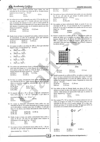 fa'(}alflery.4a *ii¿.
38. Una piedra es lanzada verLicalmente hacia arritra con una
vekxidad de 30 m/s dr¿sde una altura de 80 m. r,Cuánto tiempo
tardará en tocar el piso'? g '.. 10 m/s2.
GTIUFO GALILEO
A) 1,21 s B) 1,41 s C) 1,53 s
D) 1.73 s E) I .81 s
Una pelota se lanza verl.icahlente hacia arriba con una velocida<l
de 10 mis. ¿AI cabo de qué tientpo la pelota poseerá una
velocidad de 40 m/s? (g .,. 10 m/sr).
C) 5s
C) 6s 48.
49
39. De la llave de un caño malograclo que está a 7 ,2 m de altura cae
una gota de agua cada 0,1 s. Cuando está por caer la tercera
gota, se termina de malograr el caño y sale un chorro grande de
agua. áCuát deberá ser [a velocidad con la que sale el chorro para
que alcance a la primera gota, en e[ momento preciso que ésta
choca con el piso? g .= 10 m/s2
Una piedra se lanza verticalmente desde un punto A con Llna
velocidad de 80 m/s. iA qué distancia de A se encontrará un
punto B, en el cual la velocidad de la piedra será 20 m/s hacia
abajo? (g ,- 10 m/s2).
A) 2s
D) 8s
A) 1;B m/s2
D) 2.4 m/s
I3) 4s
E)10s
B) 2,0 mis Cl2,2 mls
E2.6mls
B) 98;20s C) 49;5s
E) 98; 15s
Bl2 s C)3 s
E) 5s
A) 3s
D) 6s
A)100m
D)320m
B) 4s
E) Absurdo
40.
4t
f)esde el piso se lanza un proyectil hacia arriba y retorna al punto
de lanzamiento, al cabo de 8 segundos. áCon qué velocidad
retoma al punto de lanzamiento? (g '- 10 m/s2) .
A) 10 m/s B) 20 mis C) 30 m/s
A) 0,90 m B) 1,00m C) 0,95m i
A)5m
D)25m
Un cuerpo es disparadó'Úerticalrüente hacia arriba con una
velocidad de 98 m/s. Si la altura alcanzada por el cuerpo coincide
con la del edificio, icuántos pisos tiene el edificio, si cada piso
tiene 5 m de alhrra y que tiempo demorará en volver al piso? (g
= 9,8 m/sz).
A) 49; 10s
D) 98; 10s
Desde el piso se lanza una pelota verticalmente hacia arriba a
rarón de 20 mls. iAl cabo de qué tiempo como máximo se
enóontrará a 15 m de altura? (g "= 10 m/sz).
A) 1s
D) 4s
50. Desde la azotea de un edificio,l& 80 m, uná..p.qf§ona suelta una
pelota de fútbol con la inte¡1"ción de agarrar''diéha pelota; otra
persona distante 20 m de ffiase del edificio'$resentando un
MRU, se dirige hacia et luffiirrdel impacto.
-ú€uál
debe ser la
velocidad V para que logre su;propósitg? (g -* 10m/s2). Desprecie
los efectos del aire, ,
t.:t
.:
B)200m C)300m
E)360m ..sr:i i, rr,¡:.-
20m
B) B m/s
E) L0 m/s
C) 4 m/s
A.
B.
C
D
D) 40 m/s E) 50 m/s
Un cuerpo se suelta a una altr:ra de 100 m. ZCon qué velocidad
llegará al piso y en Qué tiempo? (g =. 10 m/s2)
20.6-¡,; JzA.-
2016*¡.' 2.6,
1OrE -r.' ú0,
516 *¡r, 2.6.
E ZJi ^rc;3''6.
.41*,,,,..
Una pelota,cae verticalmente al piso y rebot+-Úñ'á#ñ# locidad
justo antes del choque es V y iusto después del cho${á,,r.4§t0,pV.
Si la pelota se deja caer desde un metro de altura, áa q$;{$y¡q
ttegaráclespuésdelprimerrebote?(g.,.9,8m/s2).
i,iiF
,liA) 6 m/s
''' D) Sm/s,
43.
D) 0,85 m E) 0,81 m
,..riniil¿;,,
;$a'-"""''iiiÉij=
Se lanza un cuerpo verlicalmente hacia ¿rrriba desde tierra co¡
una velocidad de 4O m/s. uallar después $.g,Oué tlg1no 1ffi€
altura se encuentra cuen l§g velocidadl.l de':10 m,b hacia
abajo. (g ' 10mis2).
A) 10s; 20 m B) Ssl 75 m
C) 5s; 2oom .'i' D)1os; 75mii';,,-.
E) 8s;120m i,
.,'; .,r,"' :,,.,:l
Un paquete qÉiiud" a 70 m del piso es'iarrzado verticalmente
hacia arriba cii¡ Vo =' 2O mls. Determinar a qué altura se
1
enconlrará luego de 6 s (g : 10 m/s ' ), ,
BI#fu=- .,,,...,.§fl5*
E) 35m "]. ,, . r'. ,
,:: :,,
"u
ffil'Dn.d" la azotea de un edificio de 80 m, se suelta un cuerpo. luego
,,ri,' de 2 s se lanza verticalmente hacia abajo otro cuerpo. Si ambos
llegan simultáneamente a [a base del edificio, calcular con qué
rapidez fue lanzado el segundo cuerpo. Despreciar los efectos del
aire, (g =' 10 mls2)
A) 35 m/s ts) 10 mls C) 30 m/s
0)60 m/s E) 20 mls
52. Una esfera se deja en libertad desde una altura de 80 m y al
rebotar en el piso se eleva sólo hasta la cuarta parte de Ia altura
anterior. cQué tiempo ha transcurrido hasta que se produce el
tercer imPacto? (g = 10 m/s2)'
53. Dos cuerpos "P" y "O" se colocan en la misma vertical tal corno se
indica en la figura. El cuerpo "P" se lanza hacia aniba con una
velocidad de 60 m/s y en el mismo instante "Q" se deja caer.
áDesde qué altura "x" se tendrá que dejar uQ" pará que ambos se
encuentren en la máxima altura recorrida por "P"? :
i
A) 4s
D) 9s
A) 450 m
D)210 m
B) 6s
E) 10s
C) 8s
45
Ix
I
46.
47. Un cuerpo se lanza verticalmente hacia arriba con Vo -' 30 m/s'
¿Al cabo de qué tiempo asciende la última tercera pade de su
altura máxima? (<l ,-., 10 m/s
2
¡.
B) 360 m
E) 870 m
C) 620m
@0 /'
#"
'ti" , .. El ¡Tú Tlenes el potencial. Nosotros la Experiencig...!
 