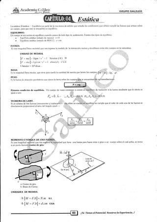 r
ffi,&"raá*s:nry^**W GRLrpo GltLtrLEo
La estática (F-statikos ,.. Equilibrio) es parte de la mecánica de sólidos que estudia las condiciones que deben cum¡rlir las fuerzas rlue actúan sol¡re
un cuerpo, para que áste se encuentre en equilitrrio.
EQUILIBRIO.
Un cuerpo se encuentra en equilibrio cuando carece de todo tipo de aceleración. Existen dos tipos de equilibrio:
. Equilibrio estático (estado de reposo). v=0
. Ilquilibrio cinético (estatlo de M.R.U.). v-'cie.
III,]ERZA.
Es una magniiud física vectorial qLre nos expresa la medida de [a interacción mutua y simultánea entre dos cue4]os en la naturaleza.
UNIDAD DE: MIiDIDA. 'rii?'r,.:, :,'=
[f = nxal: lkgm I s2 = 1 Newton (N) SI .,,':'
lf ."mal.=Tgrcntls2-=l clina(.d) C6,S 'i.,,-
i Newton = lOsclinas.
MA§A. ,".:,.: llii '- rriiilii'.
Es la nragnitud física escalar, que sirue para me<lir la cantidad de inercia que tienen los cuerpos."[¿ ] = kg , Si.
Es la fuerza cie atracción gravitatoria que ejerce la tierra sobre los cuerpos:dlJ,tp*pe encuentraliih sr¡éj'inmediacioneé
iiili'i i-t':i
i,i:i::.
Primera condición de equilibrio. Un cuerpo de masa constante m estará
""
*ü"if¡Uti. de traslación si la fueza.resultante que lo afecta es
igual a cero. ,+
4 =Ó' É.=- ;.,1'-,ñ:ffi¡¡.Q.....9) G-.,1';,F-,¡=io.o,ol
* ,r ,TEOREMA DE LAMY. i!1,
Si un sistema de tres fuerzas concurrentes y coplanafá ?iiün,sobre ún cue$.ÉiáÉ#ilibri e cumple que el valor de cada una de las fuezas es
directarnenle proporcional al seno del ángulo opue.'' , ' .,t-
P
====r--gill¡
nr
=-., - =
F3
sencr-.'éenB sen0
Irz
:i::i;r:.z
una fueza para hacer rotar o girar a un cuerpo sobre el cual actúa, en tomo
o: Centro de giro.
b: Brazo deFuena.
UNIDADES DE MEDIDA.
* lM = F.b7= N.m s.r.
* lM = F b)= d.cm ccs
Líneade _
ación de F
-tr _.
- ', ,; t¡-l ¡Tú TieneselPotencial.NosotroslaDxperiencia,'..!
 