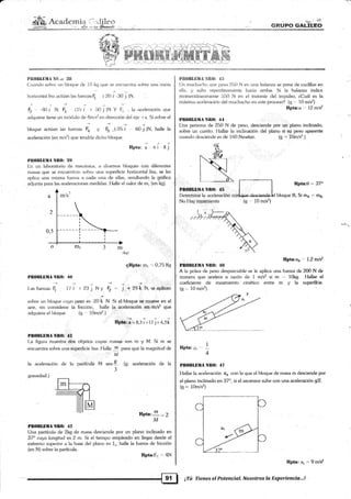 Acatle¡tria ii1{i}"q,* ,¡i'*,:i *s:
§EUFS GALTBE{)
@
Plt{}I}l,ll}lll Nl}.¡: llll
(.luanclo s<¡brt: un bloque tle 1() kg que se enclrentra sobre una ntesa
hr>rjzontai lisa actúan lzrs fuerzas F, ( 20 i 30 j )N.
F?''4Oi N; F¡ (15i I 50j)NY l1; ,laaceleraciónque
adquiere liene un nrírdukr de 4nls2 en dirección del e.je I x. Si sobre el
bloque actúan las fuerzas Fo y Fs -(25 i 6O.i )N, halle la
aceleración (en m/s2) que ten<1ría clicho bl«1ue.
pr.:
-a
,,, r, i ¡ i
t)lt0¡llBMrt Nlt(): llf)
En un laboratorio de rnechnica, ¿r diversos bloques con diferentes
masas que se encuentr¿rn s<¡t¡re u¡ra superficie horizontal lisa, se les
aplica una misma fuerza ¿r cada una de ellas, resultando la gráfica
adjunta pa:ra las aceler¿iciones medidas. Ilalle el valor de mi (en kg).
(k!r) '.,,'.
gRPta: mr '' 0,75 KS¡
::
j .+ 29k N, se aplican
sobre un bloque cuyo peso es -20k N. Si e-l,bloque,se,ryqeúe en el
aire, sin considerar la fricci<in, halle la:acelemcióñ,éq::íh/s2 que
adquiere el bloque. (e ,. 10m/s2.) ,t',t
, .
' .: .a:¡-:
RP@.¡'= 8,5 i'r- t2 j + 4,5k
l
Pltl)BLliürt Nll(l: 4l
[-a figura muestra dos objetos cuyas masas son m y M. Si m se
encuentra sobre una süper{icie lisa. Halle ,r, para que la magnitud de
PROBLIIMA Nlt0: ,lo
+
I-as fuerzas F, 17 1
la aceleración de la
gravedad.)
partíiula M sea 8 . (g: aceleración de la
3
+,
r 23 j Ny F2,..
+
W'rrrrr.lM
Frptat
t
=2
M
PBOllLlllIA NBO: 42
Una partícula de 2kg de masa desciende por un plano inciinado en
37" cuya long¡itud es 2 m. Si el tiempo empleado en llegar desde el
extremo superior a la base del plano es 1.. halle la fuerza de fricción
(en N) sobre la partícula.
RPta:F¡'" 4N
' I
f 9il ¡Tú Tienes el Potencial. Nosatros la Experiencia.,.!
l'Il()lllilllA §!t{}: 4l}
[Jn rnuch¿rcho c1ue pes¿] 25() N en rrna b¿¡l¿urza se pone de cuclillas en
e-lla. y salla repentínaimenle hacia atrib¿¡. Si la balanza indica
momentáne¿rrnente lili0 N en el instanle del impulso, l.Cuál es la
rnáxim¿r ¿rr:eleración del muchachc¡ en este proceso? (g ,,, 10 mls2)
Rpta:a .- l.2 m/sz
PlBOIlLli,lIÁ Nlt0: 44
Una persona de 250 N de peso, desciende por un plano inclinado,
sobre un carrito. l'lallar la inclinación del plano si su peso aparente
cuando desciende es de 160 Newton (g'-= 10m/s2.)
PBOIIIIIMA Nlt0: 45 '
Determine [a aceleracién
No LIav roZámiento
t;,-*,
: RPta:as - 1'2mli¿
PIIOBLIIITT NRO: 4li
A la polea de peso despreciatrle se le apliczr una fuezá de 200 N de
,nu.,áru qun acelera a razón de 1 m/s2 si m -" 10kg. Hallar el
coeficiente de rozamiento cinéticr¡ entre m y la superffcie.
(g - 10m/s'7)
,l
Rpta: ¡r". '
4
PROI|LüMA NR(} 47
Hallar la aceleración o, con [a que el bloque de masa m desciende por
el plano inclinado en 37o, si el ascensor sube con una aceleracíán gl2.
(s =" 10m/s2)
Rpta: q *9mí*
Rpta:O = 37o
bloque B, Si m¡ ,. ¡¡".
(q 10 m/s2)
 