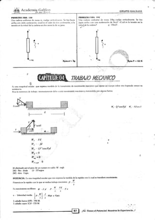 PROrlLIllIA r§ll0: I0o l'ft()llllillrl ñ-lt{},: I lll
Una cadena unifr¡rrn¿'de rnasa 10kg cuelga verticalmente. Se tira
,!rq.cia aniba con rtn¿r aceleración deSrnl*. ZCuál es la tensién en la
müacldela caden¿r? o-' 10m/s2.
(iÍTUPO G"'TLILEÜ
Un¿r c¿rdena uniforme de masa m, arelga w¿dir:¿rltnr¡rlie. S¿ tira h¿icia
ariba ct¡n cied¿r aceleración; Zcuárl es ell v¿rlor de ést¿r ¿rc,¿lotat:ión, si la
tensión en l¡r mitad tle la catiena es dos ver:es hr dc sr-r pes<.r.
Rptar*= 5g [,
f)o
1
'&
[:s una rna¡¡nit.,,l ,r.]ilu, qu€ expresa medicla d<¿ la lr¿rnsmisión de movimiento mecánico que ejerce uR cuerpo sobre otro logtando v€ncer §u
resistencia.
&:ra la existenci;r de trabarjo, neces¿tri¿rrnente clabe <rxistír movimiento mecánico y transmitido por alguna fuerza
tv,.....(Frxx?d I{r., Fd,rlso
l--d
wf -, .fd ..
lln. ,(l''cos0)d
W=0" Dtg
W,ure 0
, W efectuado por el peso cle un cuerpo en caída: W' nr¡¡h
lWl-,Nm.',Joule 1J- 107ergi<¡s
[Wl ,don I'.rgio.
pOTF:NCIA. Ls una magnitu¿ escalar que nos expresa.la rnedida de la rapidez con la cual se transfiere movimiento.
Potencia es la rapidez con la que se realiza trabajo mecánic u. P
y
t
f:n movimientorectilíneo: W ,,. t'.(t p,,y-., , !.:t-., r.,
r ,,.r t t
v Velocida<l media. I p ,Y I !- ,Woil o t/ilio
l' ,l .§
I caballo tuena (FIP)'''746 W
I caballo vapor 1CV'"735 W.
"' -t'l '-"
'Íienes el Potencial. Nosotros la Experiencia...!
§
*
¡tu
AJ? tu{.eAN{€@,
 