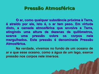 Pressão Atmosférica

       O ar, como qualquer substância próxima à Terra,
á atraído por ela, isto é, o ar tem peso. Em virtude
disto, a camada atmosférica que envolve a Terra,
atingindo uma altura de dezenas de quilômetros,
exerce uma pressão sobre os corpos nela
mergulhados. Esta pressão é denominada Pressão
Atmosférica.
       Na verdade, vivemos no fundo de um oceano de
ar e que esse oceano, como a água de um lago, exerce
pressão nos corpos nele imersos.
 