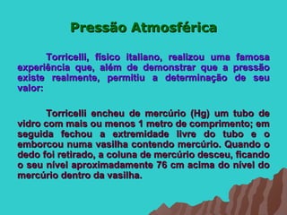 Pressão Atmosférica

       Torricelli, físico italiano, realizou uma famosa
experiência que, além de demonstrar que a pressão
existe realmente, permitiu a determinação de seu
valor:

      Torricelli encheu de mercúrio (Hg) um tubo de
vidro com mais ou menos 1 metro de comprimento; em
seguida fechou a extremidade livre do tubo e o
emborcou numa vasilha contendo mercúrio. Quando o
dedo foi retirado, a coluna de mercúrio desceu, ficando
o seu nível aproximadamente 76 cm acima do nível do
mercúrio dentro da vasilha.
 