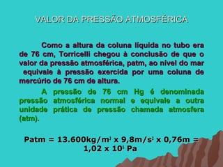 VALOR DA PRESSÃO ATMOSFÉRICA

       Como a altura da coluna líquida no tubo era
de 76 cm, Torricelli chegou à conclusão de que o
valor da pressão atmosférica, patm, ao nível do mar
 equivale à pressão exercida por uma coluna de
mercúrio de 76 cm de altura.
       A pressão de 76 cm Hg é denominada
pressão atmosférica normal e equivale a outra
unidade prática de pressão chamada atmosfera
(atm).

 Patm = 13.600kg/m3 x 9,8m/s2 x 0,76m =
             1,02 x 105 Pa
 