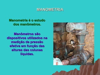 MANOMETRIA

 Manometria é o estudo
   dos manômetros.

     Manômetros são
dispositivos utilizados na
   medição de pressão
  efetiva em função das
   alturas das colunas
         líquidas.
 