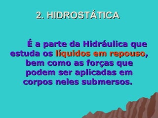 2. HIDROSTÁTICA

    É a parte da Hidráulica que
estuda os líquidos em repouso,
    bem como as forças que
    podem ser aplicadas em
   corpos neles submersos.
 