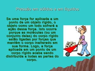 Pressão em sólidos e em líquidos

Se uma força for aplicada a um
  ponto de um objeto rígido, o
 objeto como um todo sofrerá a
  ação dessa força. Isto ocorre
  porque as moléculas (ou um
conjunto delas) do corpo rígido
  estão ligadas por forças que
 mantêm o corpo inalterado em
    sua forma. Logo, a força
  aplicada em um ponto de um
    corpo rígido acaba sendo
distribuída a todas as partes do
              corpo.
 