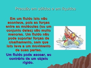 Pressão em sólidos e em líquidos

   Em um fluido isto não
 acontece, pois as forças
entre as moléculas (ou um
conjunto delas) são muito
 menores. Um fluido não
 pode suportar forças de
  cisalhamento, sem que
isto leve a um movimento
      de suas partes.
Um fluido pode escoar , ao
  contrário de um objeto
          rígido.
 