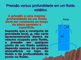 Pressão versus profundidade em um fluido
                estático
   A pressão a uma mesma
  profundidade de um fluido      Patm
deve ser constante ao longo
      do plano paralelo à
          superfície.                h1
Supondo que a constante da
gravidade local, g, não varie
apreciavelmente dentro do       h2
volume ocupado pelo fluido,
a pressão em qualquer
ponto de um fluido estático
depende apenas da pressão
atmosférica no topo do
fluido e da profundidade do
ponto no fluido.
 