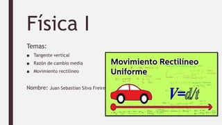 Física I
Temas:
■ Tangente vertical
■ Razón de cambio media
■ Movimiento rectilíneo
Nombre: Juan Sebastian Silva Freire
 