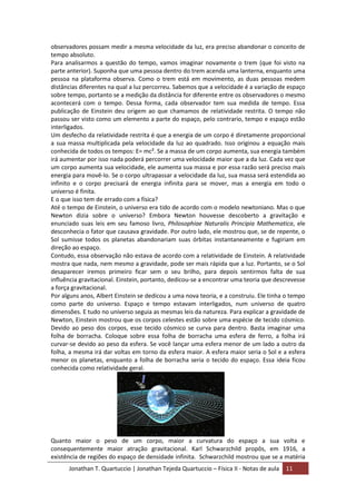 Jonathan T. Quartuccio | Jonathan Tejeda Quartuccio – Física II - Notas de aula 11
observadores possam medir a mesma velocidade da luz, era preciso abandonar o conceito de
tempo absoluto.
Para analisarmos a questão do tempo, vamos imaginar novamente o trem (que foi visto na
parte anterior). Suponha que uma pessoa dentro do trem acenda uma lanterna, enquanto uma
pessoa na plataforma observa. Como o trem está em movimento, as duas pessoas medem
distâncias diferentes na qual a luz percorreu. Sabemos que a velocidade é a variação de espaço
sobre tempo, portanto se a medição da distância for diferente entre os observadores o mesmo
acontecerá com o tempo. Dessa forma, cada observador tem sua medida de tempo. Essa
publicação de Einstein deu origem ao que chamamos de relatividade restrita. O tempo não
passou ser visto como um elemento a parte do espaço, pelo contrario, tempo e espaço estão
interligados.
Um desfecho da relatividade restrita é que a energia de um corpo é diretamente proporcional
a sua massa multiplicada pela velocidade da luz ao quadrado. Isso originou a equação mais
conhecida de todos os tempos: E= mc². Se a massa de um corpo aumenta, sua energia também
irá aumentar por isso nada poderá percorrer uma velocidade maior que a da luz. Cada vez que
um corpo aumenta sua velocidade, ele aumenta sua massa e por essa razão será preciso mais
energia para movê-lo. Se o corpo ultrapassar a velocidade da luz, sua massa será estendida ao
infinito e o corpo precisará de energia infinita para se mover, mas a energia em todo o
universo é finita.
E o que isso tem de errado com a física?
Até o tempo de Einstein, o universo era tido de acordo com o modelo newtoniano. Mas o que
Newton dizia sobre o universo? Embora Newton houvesse descoberto a gravitação e
enunciado suas leis em seu famoso livro, Philosophiae Naturalis Principia Mathematica, ele
desconhecia o fator que causava gravidade. Por outro lado, ele mostrou que, se de repente, o
Sol sumisse todos os planetas abandonariam suas órbitas instantaneamente e fugiriam em
direção ao espaço.
Contudo, essa observação não estava de acordo com a relatividade de Einstein. A relatividade
mostra que nada, nem mesmo a gravidade, pode ser mais rápida que a luz. Portanto, se o Sol
desaparecer iremos primeiro ficar sem o seu brilho, para depois sentirmos falta de sua
influência gravitacional. Einstein, portanto, dedicou-se a encontrar uma teoria que descrevesse
a força gravitacional.
Por alguns anos, Albert Einstein se dedicou a uma nova teoria, e a construiu. Ele tinha o tempo
como parte do universo. Espaço e tempo estavam interligados, num universo de quatro
dimensões. E tudo no universo seguia as mesmas leis da natureza. Para explicar a gravidade de
Newton, Einstein mostrou que os corpos celestes estão sobre uma espécie de tecido cósmico.
Devido ao peso dos corpos, esse tecido cósmico se curva para dentro. Basta imaginar uma
folha de borracha. Coloque sobre essa folha de borracha uma esfera de ferro, a folha irá
curvar-se devido ao peso da esfera. Se você lançar uma esfera menor de um lado a outro da
folha, a mesma irá dar voltas em torno da esfera maior. A esfera maior seria o Sol e a esfera
menor os planetas, enquanto a folha de borracha seria o tecido do espaço. Essa ideia ficou
conhecida como relatividade geral.
Quanto maior o peso de um corpo, maior a curvatura do espaço a sua volta e
consequentemente maior atração gravitacional. Karl Schwarzchild propôs, em 1916, a
existência de regiões do espaço de densidade infinita. Schwarzchild mostrou que se a matéria
 