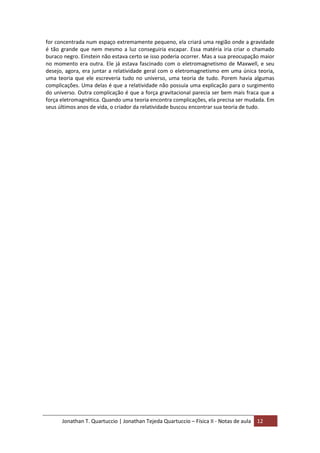 Jonathan T. Quartuccio | Jonathan Tejeda Quartuccio – Física II - Notas de aula 12
for concentrada num espaço extremamente pequeno, ela criará uma região onde a gravidade
é tão grande que nem mesmo a luz conseguiria escapar. Essa matéria iria criar o chamado
buraco negro. Einstein não estava certo se isso poderia ocorrer. Mas a sua preocupação maior
no momento era outra. Ele já estava fascinado com o eletromagnetismo de Maxwell, e seu
desejo, agora, era juntar a relatividade geral com o eletromagnetismo em uma única teoria,
uma teoria que ele escreveria tudo no universo, uma teoria de tudo. Porem havia algumas
complicações. Uma delas é que a relatividade não possuía uma explicação para o surgimento
do universo. Outra complicação é que a força gravitacional parecia ser bem mais fraca que a
força eletromagnética. Quando uma teoria encontra complicações, ela precisa ser mudada. Em
seus últimos anos de vida, o criador da relatividade buscou encontrar sua teoria de tudo.
 