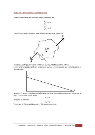 Jonathan T. Quartuccio | Jonathan Tejeda Quartuccio – Física II - Notas de aula 13
AULA 02 – EQUILÍBRIO E ELASTICIDADE
Para um objeto estar em equilíbrio estático devemos ter:
Tomemos um objeto qualquer onde definimos o centro de massa CM.
Nesse caso, as forças produzem um torque. Ou seja, não há equilíbrio estático.
Temos uma rampa (que pode ser uma escada apoiada em uma parede, por exemplo), como na
figura a seguir:
No ponto P, temos a escada encostada na parede. E no ponto Q temos a escada encostada no
chão. O atrito em P é nulo, assim:
No ponto Q, teremos:
Temos que M é a massa da escada e é o seu comprimento.
 