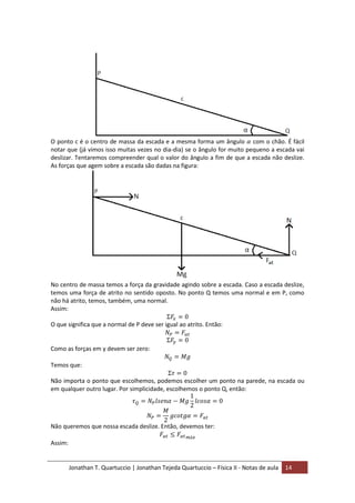 Jonathan T. Quartuccio | Jonathan Tejeda Quartuccio – Física II - Notas de aula 14
O ponto c é o centro de massa da escada e a mesma forma um ângulo com o chão. É fácil
notar que (já vimos isso muitas vezes no dia-dia) se o ângulo for muito pequeno a escada vai
deslizar. Tentaremos compreender qual o valor do ângulo a fim de que a escada não deslize.
As forças que agem sobre a escada são dadas na figura:
No centro de massa temos a força da gravidade agindo sobre a escada. Caso a escada deslize,
temos uma força de atrito no sentido oposto. No ponto Q temos uma normal e em P, como
não há atrito, temos, também, uma normal.
Assim:
O que significa que a normal de P deve ser igual ao atrito. Então:
Como as forças em y devem ser zero:
Temos que:
Não importa o ponto que escolhemos, podemos escolher um ponto na parede, na escada ou
em qualquer outro lugar. Por simplicidade, escolhemos o ponto Q, então:
Não queremos que nossa escada deslize. Então, devemos ter:
Assim:
 
