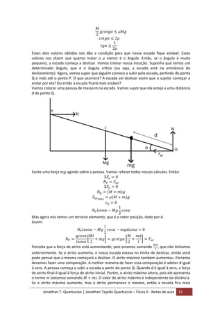 Jonathan T. Quartuccio | Jonathan Tejeda Quartuccio – Física II - Notas de aula 15
Esses dois valores obtidos nos dão a condição para que nossa escada fique estável. Esses
valores nos dizem que quanto maior o menor é o ângulo. Então, se o ângulo é muito
pequeno, a escada começa a deslizar. Vamos treinar nossa intuição. Suponha que temos um
determinado ângulo, que é o ângulo crítico (ou seja, a escada está na eminência do
deslizamento). Agora, vamos supor que alguém comece a subir pela escada, partindo do ponto
Q e indo até o ponto P. O que ocorrerá? A escada vai deslizar assim que o sujeito começar a
andar por ela? Ou então a escada ficará mais estável?
Vamos colocar uma pessoa de massa m na escada. Vamos supor que ela esteja a uma distância
d do ponto Q.
Existe uma força agindo sobre a pessoa. Vamos refazer todos nossos cálculos. Então:
Mas agora nós temos um terceiro elemento, que é o vetor posição, dado por d.
Assim:
Perceba que a força de atrito está aumentando, pois estamos somando , que não tínhamos
anteriormente. Se o atrito aumenta, e nossa escada estava no limite de deslizar, então você
pode pensar que a mesma começará a deslizar. O atrito máximo também aumentou. Portanto
devemos fazer uma comparação. A melhor maneira de fazer essa comparação é adotar d igual
à zero. A pessoa começa a subir a escada a partir do ponto Q. Quando d é igual à zero, a força
de atrito final é igual à força de atrito inicial. Porém, o atrito máximo altera, pois ele apresenta
o termo m (estamos somando ). O valor do atrito máximo é independente da distância.
Se o atrito máximo aumenta, mas o atrito permanece o mesmo, então a escada fica mais
 