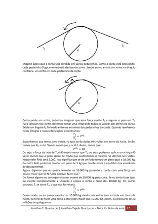 Jonathan T. Quartuccio | Jonathan Tejeda Quartuccio – Física II - Notas de aula 17
Imagine agora que a corda seja dividida em vários pedacinhos. Como a corda está deslizando,
cada pedacinho (logicamente) está deslizando junto. Sendo assim, existe um atrito na direção
contrária, um atrito em cada pedacinho da corda.
Como existe um atrito, podemos imaginar que essa força auxilia T1 a segurar o peso em T2.
Para calcular esse atrito, devemos tomar uma integral de todos os valores dos atritos na corda.
Existe um ângulo formado entre os extremos dos pedacinhos da corda. Quando resolvemos
nossa integral e nossas derivações encontramos:
Suponhamos que temos uma corda, na qual serão dadas três voltas em torno da haste. Então,
temos que . Vamos supor que . Assim, temos que:
Ou seja, a força do lado de T1 é 40 vezes menor que T2, ou seja, podemos aplicar uma força 40
vezes menor que o peso aplica de modo que sustentemos o mesmo. Se dermos seis voltas,
nosso valor final será 2.000. Isso significa que se de um lado temos um peso igual a 10.000 kg,
do outro lado podemos colocar um peso de 5 kg que manteremos o equilíbrio (na eminência
de deslizamento).
Agora, digamos que eu queira levantar os 10.000 kg puxando a corda com uma força um
pouco maior que 50 N. Seria possível fazer isso?
De forma alguma eu conseguirei puxar o peso de 10.000 kg para cima. Se eu tento fazer isso,
eu inverto completamente a situação e coloco o atrito a favor dos 10.000 kg. Em outras
palavras, T1 se torna T2, o que nos fornecerá:
Desse modo, se eu quero levantar os 10.000 kg dando seis voltas com a corda em torno da
haste, eu terei de fazer uma força 2.000 vezes maior que 10.000 kg. Assim, eu precisarei de 20
milhões de quilogramas.
 