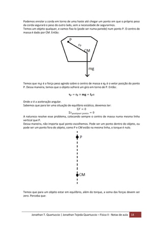 Jonathan T. Quartuccio | Jonathan Tejeda Quartuccio – Física II - Notas de aula 18
Podemos enrolar a corda em torno de uma haste até chegar um ponto em que o próprio peso
da corda segurará o peso do outro lado, sem a necessidade de segurarmos.
Temos um objeto qualquer, e vamos fixa-lo (pode ser numa parede) num ponto P. O centro de
massa é dado por CM. Então:
Temos que é a força peso agindo sobre o centro de massa e é o vetor posição do ponto
P. Dessa maneira, temos que o objeto sofrerá um giro em torno de P. Então:
Onde é a aceleração angular.
Sabemos que para ter uma situação de equilíbrio estático, devemos ter:
A natureza resolve esse problema, colocando sempre o centro de massa numa mesma linha
vertical que P.
Dessa maneira, não importa qual ponto escolhemos. Pode ser um ponto dentro do objeto, ou
pode ser um ponto fora do objeto, como P e CM estão na mesma linha, o torque é nulo.
Temos que para um objeto estar em equilíbrio, além do torque, a soma das forças devem ser
zero. Perceba que:
 