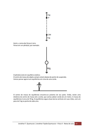 Jonathan T. Quartuccio | Jonathan Tejeda Quartuccio – Física II - Notas de aula 19
Assim, a soma das forças é zero.
Pense em um pêndulo, por exemplo:
O pêndulo está em equilíbrio estático.
O centro de massa do objeto sempre estará abaixo do ponto de suspensão.
Vamos pensar agora num equilibrista em cima de uma corda.
O centro de massa do equilibrista encontra-se próximo de seu peito. Então, existe uma
distância do centro de massa até a corda, que vamos adotar sendo de um metro. A massa do
equilibrista é cerca de 70 kg. O equilibrista segura duas barras verticais em suas mãos, com um
peso de 5 kg na ponta de cada uma.
 