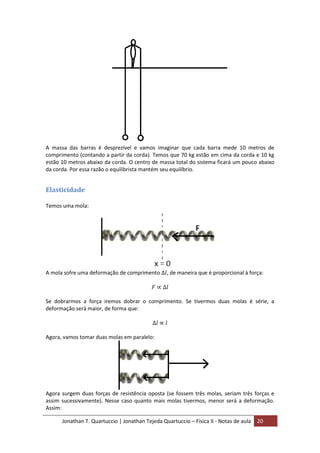 Jonathan T. Quartuccio | Jonathan Tejeda Quartuccio – Física II - Notas de aula 20
A massa das barras é desprezível e vamos imaginar que cada barra mede 10 metros de
comprimento (contando a partir da corda). Temos que 70 kg estão em cima da corda e 10 kg
estão 10 metros abaixo da corda. O centro de massa total do sistema ficará um pouco abaixo
da corda. Por essa razão o equilibrista mantém seu equilíbrio.
Elasticidade
Temos uma mola:
A mola sofre uma deformação de comprimento , de maneira que é proporcional à força:
Se dobrarmos a força iremos dobrar o comprimento. Se tivermos duas molas é série, a
deformação será maior, de forma que:
Agora, vamos tomar duas molas em paralelo:
Agora surgem duas forças de resistência oposta (se fossem três molas, seriam três forças e
assim sucessivamente). Nesse caso quanto mais molas tivermos, menor será a deformação.
Assim:
 