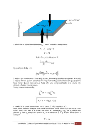 Jonathan T. Quartuccio | Jonathan Tejeda Quartuccio – Física II - Notas de aula 25
A densidade do líquido dentro da caixa . Como o fluído está em equilíbrio:
No caso limite de :
À medida que aumentamos o valor de (ou seja, à medida que vamos “escapando” do fluido)
a pressão diminui. Quando aplicamos uma força num fluido, podemos fazer com que o volume
fique menor. Quando isso ocorre, o fluido sofre uma compressibilidade. Se o volume não
diminui, o fluido é incompressível.
Vamos integra nossa pressão:
E essa é a lei de Pascal, que pode ser escrita como: .
Num fluido, podemos imaginar que exista uma coluna desse fluido sobre um corpo. Essa
coluna possui uma área . A altura da coluna é a diferença . Em temos uma
pressão e em temos uma pressão , de maneira que . O peso dessa coluna é
dado por:
 