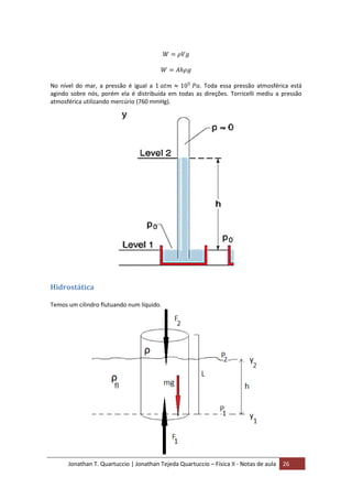 Jonathan T. Quartuccio | Jonathan Tejeda Quartuccio – Física II - Notas de aula 26
No nível do mar, a pressão é igual a . Toda essa pressão atmosférica está
agindo sobre nós, porém ela é distribuída em todas as direções. Torricelli mediu a pressão
atmosférica utilizando mercúrio (760 mmHg).
Hidrostática
Temos um cilindro flutuando num líquido.
 