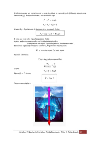Jonathan T. Quartuccio | Jonathan Tejeda Quartuccio – Física II - Notas de aula 27
O cilindro possui um comprimento L, uma densidade e uma área A. O líquido possui uma
densidade . Nosso cilindro está em equilíbrio, logo:
O valor chamado de buoyant force (empuxo). Então:
E note que esse valor é igual ao peso do fluído.
Assim, podemos compreender o princípio de Arquimedes:
“O empuxo de um objeto é igual ao peso do líquido deslocado”
Estudando o peso de uma coroa submersa, Arquimedes mostrou que:
Quando submersa:
Assim:
Como , temos:
Tomemos um iceberg:
 