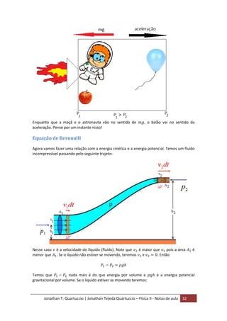 Jonathan T. Quartuccio | Jonathan Tejeda Quartuccio – Física II - Notas de aula 32
Enquanto que a maçã e o astronauta vão no sentido de , o balão vai no sentido da
aceleração. Pense por um instante nisso!
Equação de Bernoulli
Agora vamos fazer uma relação com a energia cinética e a energia potencial. Temos um fluído
incompressível passando pelo seguinte trajeto:
Nesse caso é a velocidade do líquido (fluído). Note que é maior que pois a área é
menor que . Se o líquido não estiver se movendo, teremos e . Então:
Temos que nada mais é do que energia por volume e é a energia potencial
gravitacional por volume. Se o líquido estiver se movendo teremos:
 