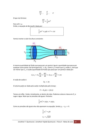 Jonathan T. Quartuccio | Jonathan Tejeda Quartuccio – Física II - Notas de aula 33
O que nos fornece:
Pois m/V = .
Então, a equação de Bernoulli é dada por:
Vamos manter o valor da altura constante:
A mesma quantidade de fluído que passa por um ponto é igual a quantidade que passa por
qualquer outro ponto. De forma geral . Como é maior que então tem que
ser menor que . A vazão (quantidade de fluído que passa por um ponto) é dada por:
A razão de vazão é:
O volume pode ser dado pela vazão multiplicada pelo tempo:
Temos um sifão. Existe, inicialmente, ar dentro do tubo. Podemos colocar a boca em e
sugar a água. Note que as pressões são iguais. Portanto:
Como as pressões são iguais elas não aparecem na equação. Sendo :
 