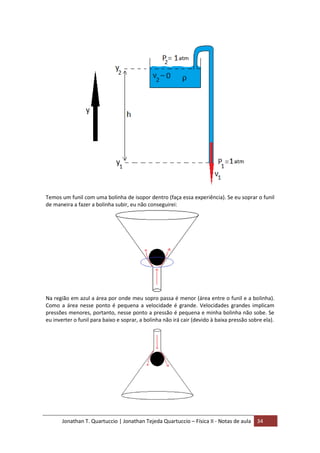 Jonathan T. Quartuccio | Jonathan Tejeda Quartuccio – Física II - Notas de aula 34
Temos um funil com uma bolinha de isopor dentro (faça essa experiência). Se eu soprar o funil
de maneira a fazer a bolinha subir, eu não conseguirei:
Na região em azul a área por onde meu sopro passa é menor (área entre o funil e a bolinha).
Como a área nesse ponto é pequena a velocidade é grande. Velocidades grandes implicam
pressões menores, portanto, nesse ponto a pressão é pequena e minha bolinha não sobe. Se
eu inverter o funil para baixo e soprar, a bolinha não irá cair (devido à baixa pressão sobre ela).
 