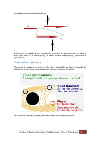 Jonathan T. Quartuccio | Jonathan Tejeda Quartuccio – Física II - Notas de aula 35
Uma asa de avião possui a seguinte forma:
O formato da asa do avião faz com que a pressão em cima da asa seja menor que a pressão em
baixo. Logo a força é menor que . Da mesma maneira a velocidade é maior que a
velocidade .
Viscosidade e Turbulência
Viscosidade é equivalente ao atrito. Se não houver viscosidade não haverá dissipação de
energia. A trajetória de um pequeno elemento do fluído é chamado de corrente.
Se as linhas de corrente se fecham, temos um fluxo rotacional chamado vórtice.
 