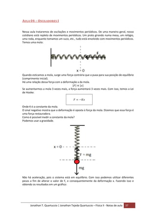 Jonathan T. Quartuccio | Jonathan Tejeda Quartuccio – Física II - Notas de aula 37
AULA 04 – OSCILADORES I
Nessa aula trataremos de oscilações e movimentos periódicos. De uma maneira geral, nosso
cotidiano está repleto de movimentos periódicos. Um prato girando numa mesa, um relógio,
uma roda, enquanto tomamos um suco, etc., tudo está envolvido com movimentos periódicos.
Temos uma mola:
Quando esticamos a mola, surge uma força contrária que a puxa para sua posição de equilíbrio
(comprimento inicial).
Há uma relação dessa força com a deformação x da mola.
Se aumentarmos a mola 3 vezes mais, a força aumentará 3 vezes mais. Com isso, temos a Lei
de Hooke:
Onde K é a constante da mola.
O sinal negativo mostra que a deformação é oposta à força da mola. Dizemos que essa força é
uma força restauradora.
Como é possível medir a constante da mola?
Podemos usar a gravidade.
Não há aceleração, pois o sistema está em equilíbrio. Com isso podemos utilizar diferentes
pesos a fim de alterar o valor de F, e consequentemente da deformação x. Fazendo isso e
obtendo os resultados em um gráfico:
 