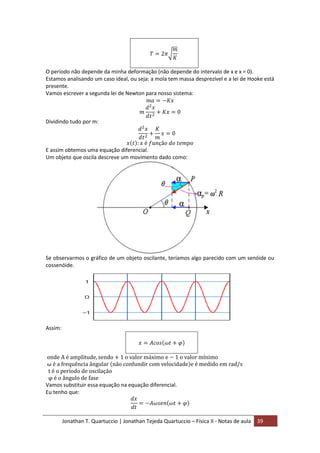 Jonathan T. Quartuccio | Jonathan Tejeda Quartuccio – Física II - Notas de aula 39
O período não depende da minha deformação (não depende do intervalo de x e x = 0).
Estamos analisando um caso ideal, ou seja: a mola tem massa desprezível e a lei de Hooke está
presente.
Vamos escrever a segunda lei de Newton para nosso sistema:
Dividindo tudo por m:
E assim obtemos uma equação diferencial.
Um objeto que oscila descreve um movimento dado como:
Se observarmos o gráfico de um objeto oscilante, teríamos algo parecido com um senóide ou
cossenóide.
Assim:
Vamos substituir essa equação na equação diferencial.
Eu tenho que:
 