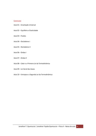 Jonathan T. Quartuccio | Jonathan Tejeda Quartuccio – Física II - Notas de aula 4
CONTEÚDO
Aula 01 – Gravitação Universal
Aula 02 – Equilíbrio e Elasticidade
Aula 03 – Fluídos
Aula 04 – Osciladores I
Aula 05 – Osciladores II
Aula 06 – Ondas I
Aula 07 – Ondas II
Aula 08 – Calor e a Primeira Lei da Termodinâmica
Aula 09 – Lei Geral dos Gases
Aula 10 – Entropia e a Segunda Lei da Termodinâmica
 