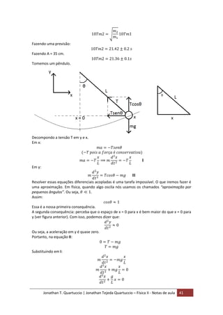 Jonathan T. Quartuccio | Jonathan Tejeda Quartuccio – Física II - Notas de aula 41
Fazendo uma previsão:
Fazendo A = 35 cm.
Tomemos um pêndulo.
Decompondo a tensão T em y e x.
Em x:
Em y:
Resolver essas equações diferenciais acopladas é uma tarefa impossível. O que iremos fazer é
uma aproximação. Em física, quando algo oscila nós usamos os chamados “aproximação por
pequenos ângulos”. Ou seja,
Assim:
Essa é a nossa primeira consequência.
A segunda consequência: perceba que o espaço de x = 0 para x é bem maior do que x = 0 para
y (ver figura anterior). Com isso, podemos dizer que:
Ou seja, a aceleração em y é quase zero.
Portanto, na equação II:
Substituindo em I:
 