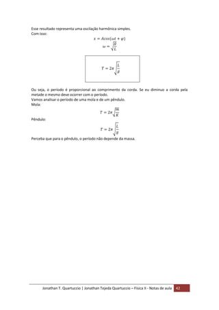 Jonathan T. Quartuccio | Jonathan Tejeda Quartuccio – Física II - Notas de aula 42
Esse resultado representa uma oscilação harmônica simples.
Com isso:
Ou seja, o período é proporcional ao comprimento da corda. Se eu diminuo a corda pela
metade o mesmo deve ocorrer com o período.
Vamos analisar o período de uma mola e de um pêndulo.
Mola:
Pêndulo:
Perceba que para o pêndulo, o período não depende da massa.
 