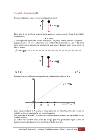 Jonathan T. Quartuccio | Jonathan Tejeda Quartuccio – Física II - Notas de aula 43
AULA 05 – OSCILADORES II
Temos um objeto de massa m em um campo gravitacional.
Como esse é um problema unidimensional, podemos escrever, para a força da gravidade,
simplesmente:
O sinal negativo é importante, pois ele mostra que a força é no sentido contrário à trajetória.
Eu posso escolher um nível e adotar esse nível como minha altura inicial (ou seja, y = 0). Nesse
ponto eu tenho energia potencial gravitacional igual a zero. Qualquer outro ponto acima me
dá .
Eu posso fazer um gráfico da energia potencial gravitacional em função de y.
Se eu movo um objeto de A para B, eu estou realizando um trabalho positivo. Se eu faço um
trabalho positivo, a gravidade faz um trabalho negativo.
Se o objeto vai de A para B’, eu realizo um trabalho negativo e nesse caso a gravidade faz um
trabalho positivo.
Eu poderia ter escolhido meu ponto de energia potencial gravitacional igual à zero em
qualquer outro lugar. Eu poderia ter escolhido em B, por exemplo.
 