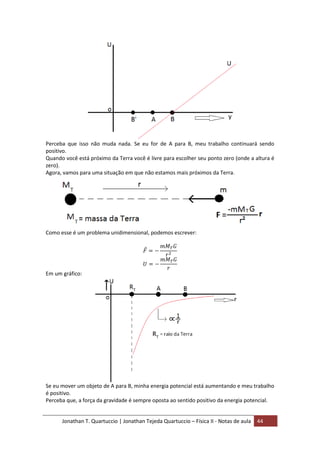 Jonathan T. Quartuccio | Jonathan Tejeda Quartuccio – Física II - Notas de aula 44
Perceba que isso não muda nada. Se eu for de A para B, meu trabalho continuará sendo
positivo.
Quando você está próximo da Terra você é livre para escolher seu ponto zero (onde a altura é
zero).
Agora, vamos para uma situação em que não estamos mais próximos da Terra.
Como esse é um problema unidimensional, podemos escrever:
Em um gráfico:
Se eu mover um objeto de A para B, minha energia potencial está aumentando e meu trabalho
é positivo.
Perceba que, a força da gravidade é sempre oposta ao sentido positivo da energia potencial.
 