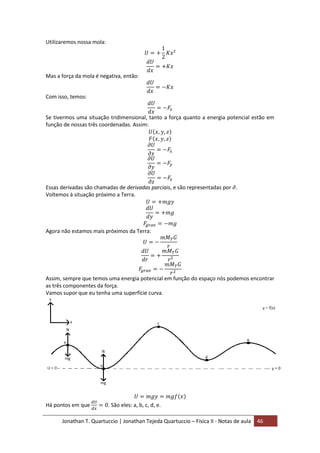 Jonathan T. Quartuccio | Jonathan Tejeda Quartuccio – Física II - Notas de aula 46
Utilizaremos nossa mola:
Mas a força da mola é negativa, então:
Com isso, temos:
Se tivermos uma situação tridimensional, tanto a força quanto a energia potencial estão em
função de nossas três coordenadas. Assim:
Essas derivadas são chamadas de derivadas parciais, e são representadas por .
Voltemos à situação próximo a Terra.
Agora não estamos mais próximos da Terra:
Assim, sempre que temos uma energia potencial em função do espaço nós podemos encontrar
as três componentes da força.
Vamos supor que eu tenha uma superfície curva.
Há pontos em que . São eles: a, b, c, d, e.
 