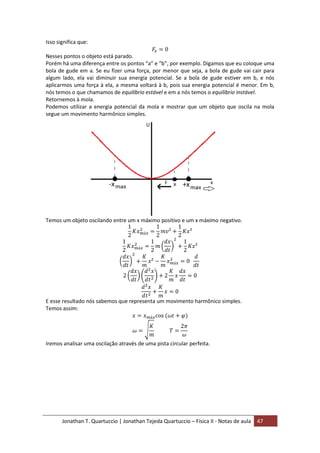 Jonathan T. Quartuccio | Jonathan Tejeda Quartuccio – Física II - Notas de aula 47
Isso significa que:
Nesses pontos o objeto está parado.
Porém há uma diferença entre os pontos “a” e “b”, por exemplo. Digamos que eu coloque uma
bola de gude em a. Se eu fizer uma força, por menor que seja, a bola de gude vai cair para
algum lado, ela vai diminuir sua energia potencial. Se a bola de gude estiver em b, e nós
aplicarmos uma força à ela, a mesma voltará à b, pois sua energia potencial é menor. Em b,
nós temos o que chamamos de equilíbrio estável e em a nós temos o equilíbrio instável.
Retornemos à mola.
Podemos utilizar a energia potencial da mola e mostrar que um objeto que oscila na mola
segue um movimento harmônico simples.
Temos um objeto oscilando entre um x máximo positivo e um x máximo negativo.
E esse resultado nós sabemos que representa um movimento harmônico simples.
Temos assim:
Iremos analisar uma oscilação através de uma pista circular perfeita.
 