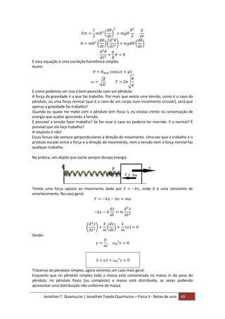 Jonathan T. Quartuccio | Jonathan Tejeda Quartuccio – Física II - Notas de aula 49
E essa equação é uma oscilação harmônica simples.
Assim:
E como podemos ver isso é bem parecido com um pêndulo.
A força da gravidade é a que faz trabalho. Por mais que exista uma tensão, como é o caso do
pêndulo, ou uma força normal (que é o caso de um corpo num movimento circular), será que
apenas a gravidade faz trabalho?
Quando eu quase me matei com o pêndulo (em física I), eu estava crente na conservação de
energia que acabei ignorando a tensão.
É possível a tensão fazer trabalho? Se for esse o caso eu poderia ter morrido. E a normal? É
possível que ela faça trabalho?
A resposta é não!
Essas forças são sempre perpendiculares à direção do movimento. Uma vez que o trabalho é o
produto escalar entre a força e a direção do movimento, nem a tensão nem a força normal faz
qualquer trabalho.
Na prática, um objeto que oscila sempre dissipa energia.
Temos uma força oposta ao movimento dada por , onde é uma constante de
amortecimento. No caso geral:
Sendo:
Tratamos de pêndulos simples, agora veremos um caso mais geral.
Enquanto que no pêndulo simples toda a massa está concentrada na massa m do peso do
pêndulo, no pêndulo físico (ou composto) a massa está distribuída, as vezes podendo
apresentar uma distribuição não uniforme de massa.
 