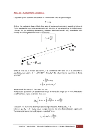 Jonathan T. Quartuccio | Jonathan Tejeda Quartuccio – Física II - Notas de aula 5
AULA 01 – GRAVITAÇÃO UNIVERSAL
Corpos em queda próximos a superfície da Terra sentem uma atração dada por:
Onde é a aceleração da gravidade. Esse valor é ligeiramente constante quando próximo da
Terra. Mas vamos supor que tenhamos corpos distantes, e que estejam se atraindo (como a
Terra e a Lua, por exemplo). Nesse caso, não será mais constante e a força entre eles é dada
pela Lei da Gravitação Universal de Isaac Newton:
Onde e são as massas dos corpos, é a distância entre eles e é a constante da
gravitação, cujo valor é . Se estivermos na superfície da Terra,
teremos?
Nesse caso é a massa da Terra e é seu raio.
Vamos supor que exista um objeto muito longe da Terra (tão longe que ). O trabalho
para trazer esse objeto para nós é dado por:
Esse valor, nós chamamos de energia potencial gravitacional. Note que .
Sabemos que , ou seja, a energia mecânica é a soma da cinética com a potencial.
Vamos analisar a energia mecânica com respeito à Terra:
 