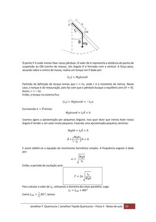 Jonathan T. Quartuccio | Jonathan Tejeda Quartuccio – Física II - Notas de aula 50
O ponto P é onde iremos fixar nosso pêndulo. O valor de b representa a distância do ponto de
suspensão ao CM (centro de massa). Um ângulo é formado com a vertical. A força peso,
atuando sobre o centro de massa, realiza um torque em P dado por:
Partindo da definição de torque temos que , onde é o momento de inércia. Nesse
caso, o torque é de restauração, pois faz com que o pêndulo busque o equilíbrio zero ( ).
Assim, .
Então, o torque no sistema fica:
Escrevendo temos:
Usamos agora a aproximação por pequenos ângulos. Isso quer dizer que iremos fazer nosso
ângulo tender a um valor muito pequeno. Fazendo uma aproximação pequena, teremos:
E assim obtêm-se a equação do movimento harmônico simples. A frequência angular é dada
por:
Então, o período de oscilação será:
Para calcular o valor de , utilizamos o teorema dos eixos paralelos. Logo:
Como , temos:
 