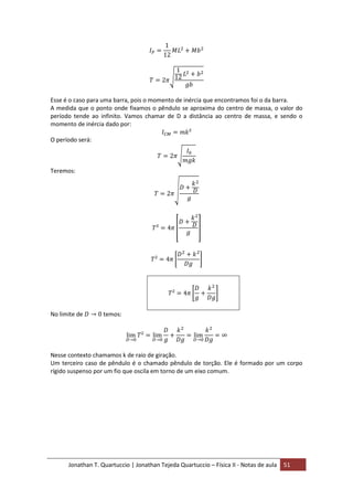 Jonathan T. Quartuccio | Jonathan Tejeda Quartuccio – Física II - Notas de aula 51
Esse é o caso para uma barra, pois o momento de inércia que encontramos foi o da barra.
A medida que o ponto onde fixamos o pêndulo se aproxima do centro de massa, o valor do
período tende ao infinito. Vamos chamar de D a distância ao centro de massa, e sendo o
momento de inércia dado por:
O período será:
Teremos:
No limite de temos:
Nesse contexto chamamos k de raio de giração.
Um terceiro caso de pêndulo é o chamado pêndulo de torção. Ele é formado por um corpo
rígido suspenso por um fio que oscila em torno de um eixo comum.
 