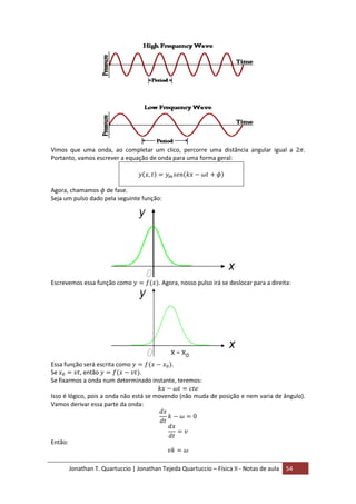 Jonathan T. Quartuccio | Jonathan Tejeda Quartuccio – Física II - Notas de aula 54
Vimos que uma onda, ao completar um clico, percorre uma distância angular igual a .
Portanto, vamos escrever a equação de onda para uma forma geral:
Agora, chamamos de fase.
Seja um pulso dado pela seguinte função:
Escrevemos essa função como . Agora, nosso pulso irá se deslocar para a direita:
Essa função será escrita como .
Se , então .
Se fixarmos a onda num determinado instante, teremos:
Isso é lógico, pois a onda não está se movendo (não muda de posição e nem varia de ângulo).
Vamos derivar essa parte da onda:
Então:
 