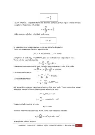 Jonathan T. Quartuccio | Jonathan Tejeda Quartuccio – Física II - Notas de aula 55
E assim obtemos a velocidade horizontal da onda. Vamos substituir alguns valores em nossa
equação. Conhecemos e , então:
Então, podemos calcular a velocidade onda como:
Se o pulso se move para a esquerda, temos que o sinal será negativo.
Vamos ver um exemplo. Temos a seguinte onda:
A amplitude da onda é , para isso basta observar a equação de onda.
Vamos calcular o período da onda.
Para calcular o comprimento de onda é simples pois conhecemos o valor de k, então:
Calculamos a frequência:
A velocidade da onda é:
Até agora determinamos a velocidade horizontal de uma onda. Vamos determinar agora a
velocidade transversal. Para tal basta derivar a função de onda:
Para a amplitude máxima, teremos:
Podemos determinar a aceleração. Assim, vamos fazer a segunda derivada:
Na amplitude máxima teremos:
 