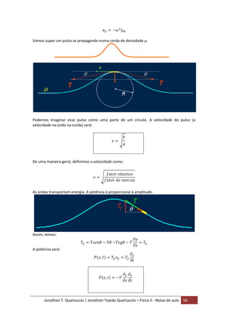Jonathan T. Quartuccio | Jonathan Tejeda Quartuccio – Física II - Notas de aula 56
Vamos supor um pulso se propagando numa corda de densidade .
Podemos imaginar esse pulso como uma parte de um círculo. A velocidade do pulso (a
velocidade na onda na corda) será:
De uma maneira geral, definimos a velocidade como:
As ondas transportam energia. A potência é proporcional à amplitude.
Assim, temos:
A potência será:
 
