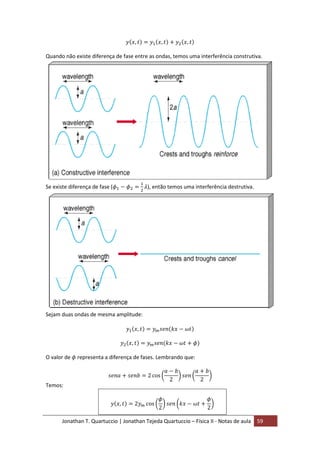 Jonathan T. Quartuccio | Jonathan Tejeda Quartuccio – Física II - Notas de aula 59
Quando não existe diferença de fase entre as ondas, temos uma interferência construtiva.
Se existe diferença de fase ( ), então temos uma interferência destrutiva.
Sejam duas ondas de mesma amplitude:
O valor de representa a diferença de fases. Lembrando que:
Temos:
 