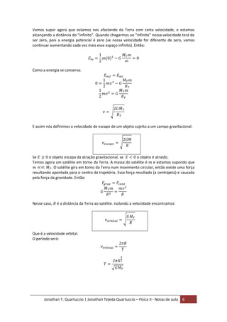 Jonathan T. Quartuccio | Jonathan Tejeda Quartuccio – Física II - Notas de aula 6
Vamos supor agora que estamos nos afastando da Terra com certa velocidade, e estamos
alcançando a distância do “infinito”. Quando chegarmos ao “infinito” nossa velocidade terá de
ser zero, pois a energia potencial é zero (se nossa velocidade for diferente de zero, vamos
continuar aumentando cada vez mais esse espaço infinito). Então:
Como a energia se conserva:
E assim nós definimos a velocidade de escape de um objeto sujeito a um campo gravitacional:
Se o objeto escapa da atração gravitacional, se o objeto é atraido.
Temos agora um satélite em torno da Terra. A massa do satélite é e estamos supondo que
. O satélite gira em torno da Terra num movimento circular, então existe uma força
resultando apontada para o centro da trajetória. Essa força resultado (a centrípeta) e causada
pela força da gravidade. Então:
Nesse caso, é a distância da Terra ao satélite. Isolando a velocidade encontramos:
Que é a velocidade orbital.
O período será:
 