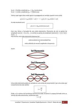 Jonathan T. Quartuccio | Jonathan Tejeda Quartuccio – Física II - Notas de aula 60
Se então a amplitude (construtiva).
Se então a amplitude (destruiva).
Vamos supor agora duas ondas iguais se propagando em sentidos opostos numa corda:
A onda resultante será:
Com isso, temos a formação de uma onda estacionária. Chamamos de nós os pontos de
amplitude nula ( ) e antinós os pontos de amplitude máxima ( , ,
, ).
Para formar uma onda estacionária devemos ter:
Assim:
Uma onda estacionária pode ser excitada em uma corda de comprimento por uma onda cujo
comprimento de onda satisfaz:
Onde é o número de harmônicos (ventres) da onda. O ventre é o espaço formado entre os
antinós da onda estacionária. Lembremos que:
 